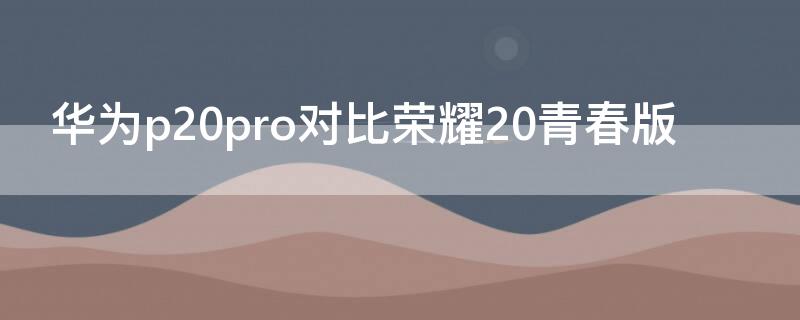 华为p20pro对比荣耀20青春版 华为p20和荣耀20青春版对比