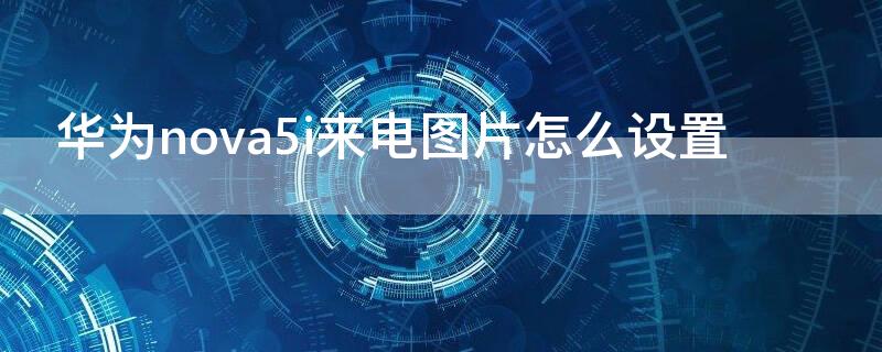 华为nova5i来电图片怎么设置 华为nova5i联系人怎么设置照片