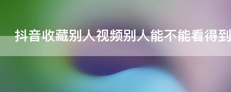 抖音收藏别人视频别人能不能看得到吗