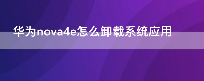 华为nova4e怎么卸载系统应用 华为nova怎样卸载软件