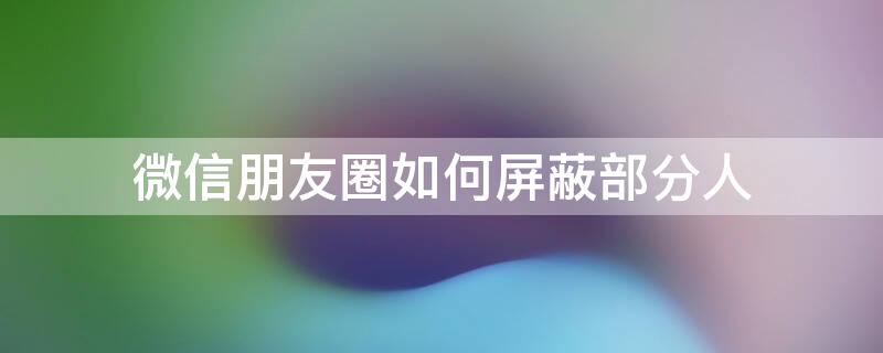 微信朋友圈如何屏蔽部分人 微信朋友圈如何屏蔽人?