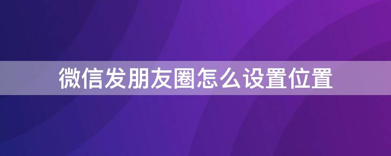 微信发朋友圈怎么设置位置 微信朋友圈位置怎么自己设定