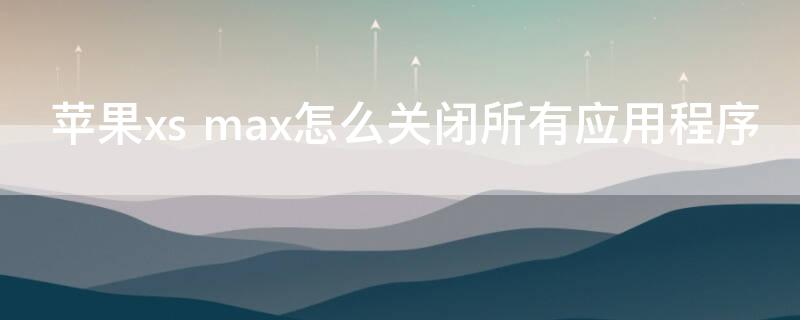 iPhonexs max怎么关闭所有应用程序