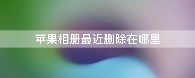 iPhone相册最近删除在哪里 苹果手机相册最近删除在哪儿