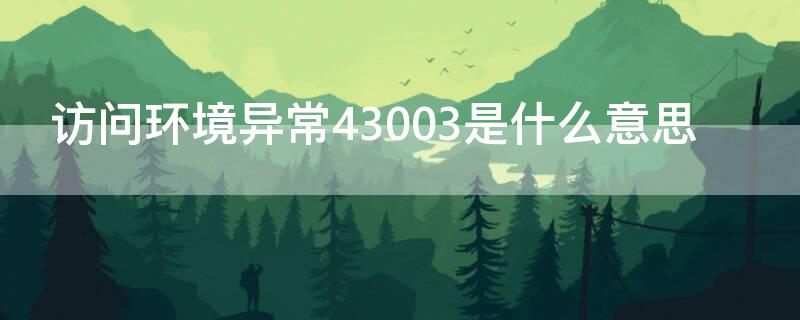 访问环境异常43003是什么意思 访问环境异常43003是什么意思啊