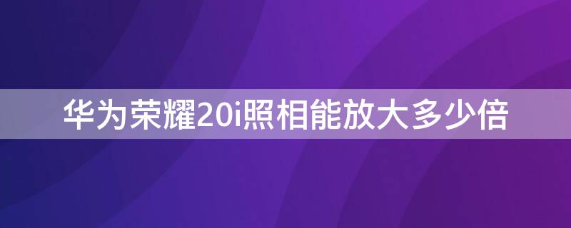 华为荣耀20i照相能放大多少倍 荣耀20i前置摄像头拍照放大