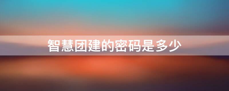 智慧团建的密码是多少 智慧团建的密码是多少位数