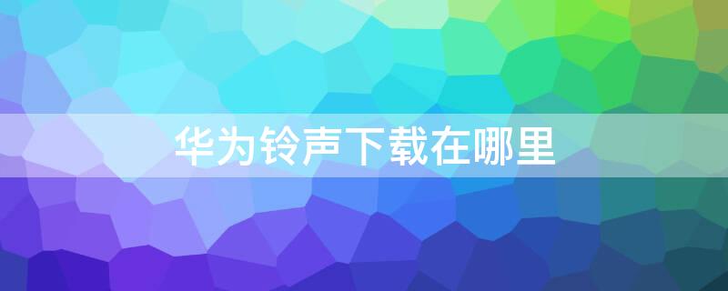 华为铃声下载在哪里 华为手机铃声下载在哪