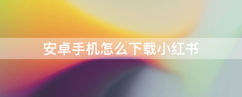 安卓手机怎么下载小红书 安卓手机怎么下载小红书分身