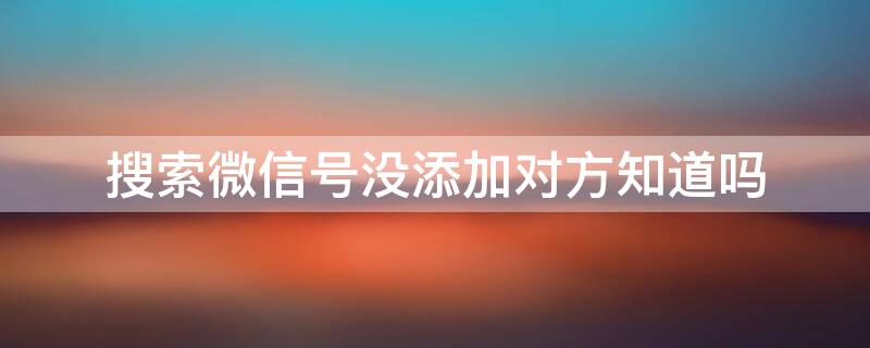 搜索微信号没添加对方知道吗 搜索微信号不添加对方知道吗