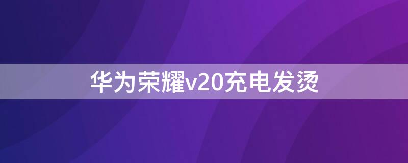 华为荣耀v20充电发烫（华为荣耀v20充电发烫怎么回事）