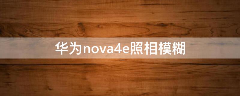 华为nova4e照相模糊（nova4e为什么照相不清晰）