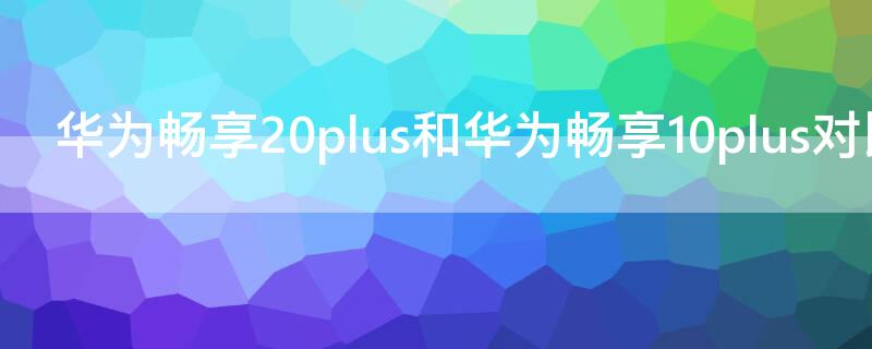 华为畅享20plus和华为畅享10plus对比 华为畅享20和畅享10plus参数对比