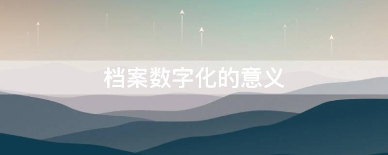 档案数字化的意义（档案数字化指的是什么）