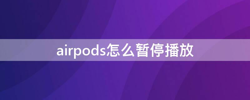 airpods怎么暂停播放 airpods怎么暂停播放歌曲