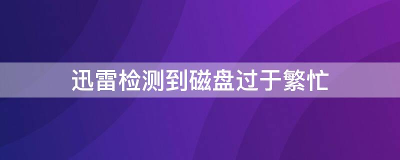 迅雷检测到磁盘过于繁忙（迅雷检测到磁盘过于繁忙怎么解决）