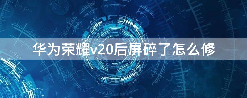 华为荣耀v20后屏碎了怎么修 荣耀v20屏幕碎了,修好后,还能使用不?