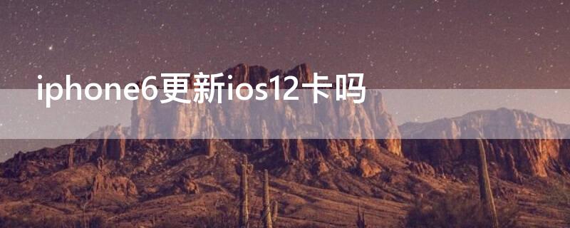 iPhone6更新ios12卡吗 iphone6splus更新到ios12卡吗?