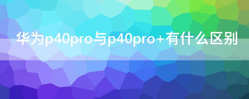 华为P40与p40pro+有什么区别（华为p40pro和p40有什么区别）