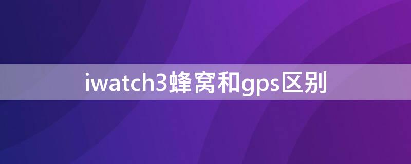 iwatch3蜂窝和gps区别（iwatch蜂窝跟gps区别）