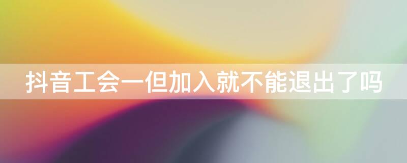 抖音工会一但加入就不能退出了吗（抖音怎么退会后还能加入别的工会吗）