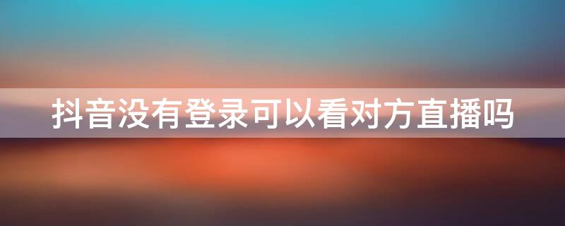 抖音没有登录可以看对方直播吗（抖音没有登录可以看对方直播吗怎么设置）