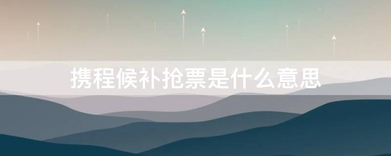 携程候补抢票是什么意思 携程火车票候补抢票是什么意思