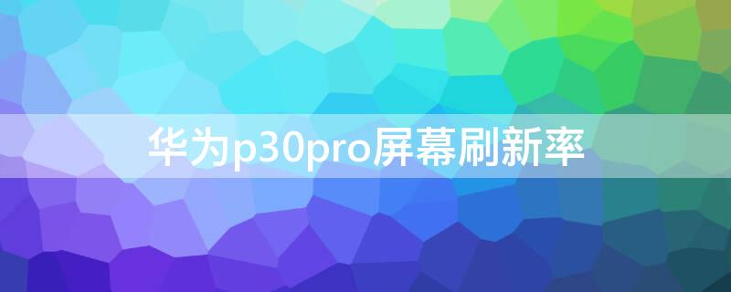 华为p30pro屏幕刷新率（华为p30pro屏幕刷新率是多少）