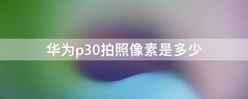 华为p30拍照像素是多少 华为p30照相机像素