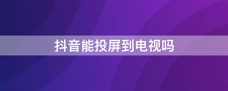 抖音能投屏到电视吗 抖音能投屏到电视吗怎么全屏