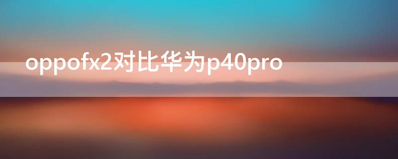 oppofx2对比华为P40（oppo和华为p40）