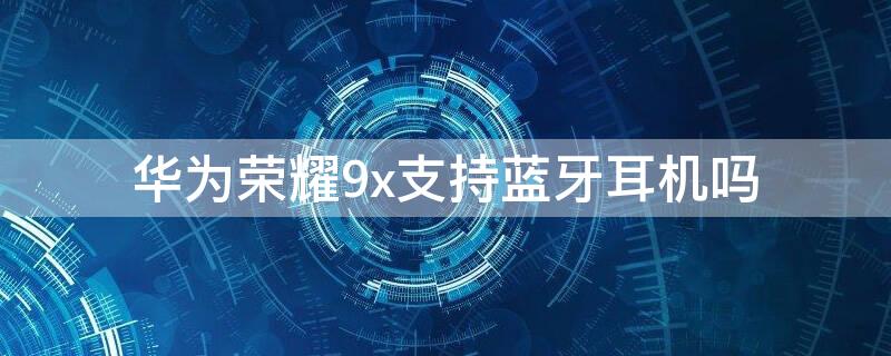 华为荣耀9x支持蓝牙耳机吗（荣耀9x支持无线耳机吗）