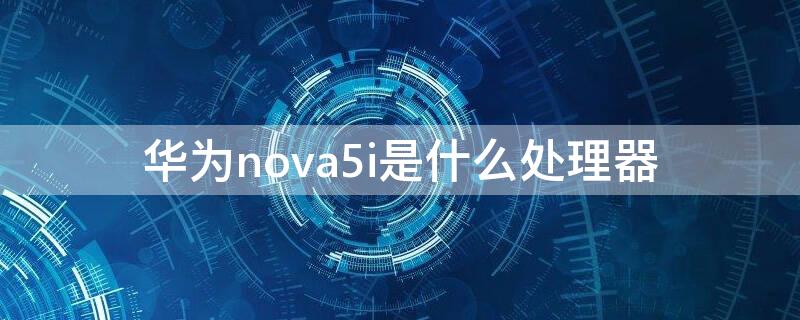 华为nova5i是什么处理器 华为nova5i的处理器是什么处理器