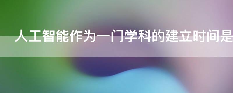 人工智能作为一门学科的建立时间是 标志着人工智能作为一门学科正式诞生的是