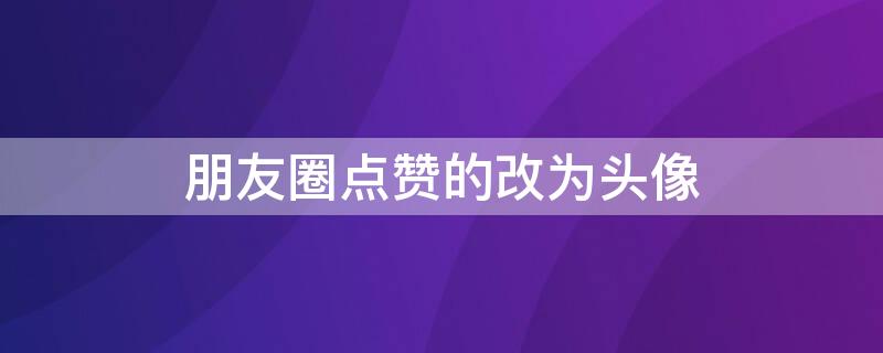 朋友圈点赞的改为头像（朋友圈点赞的改为头像怎么改）