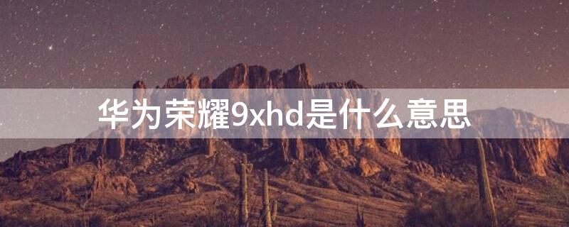 华为荣耀9xhd是什么意思（荣耀9xhdmi）