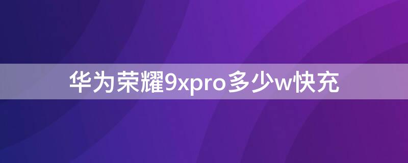 华为荣耀9xpro多少w快充 华为荣耀9x支持多少快充