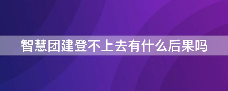 智慧团建登不上去有什么后果吗（智慧团建登不上去为什么）