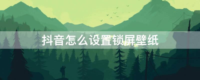 抖音怎么设置锁屏壁纸 抖音怎么设置锁屏壁纸安卓