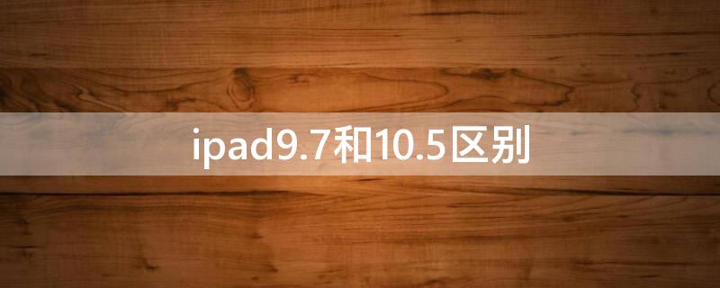 ipad9.7和10.5区别（ipad10.2和9.7区别）