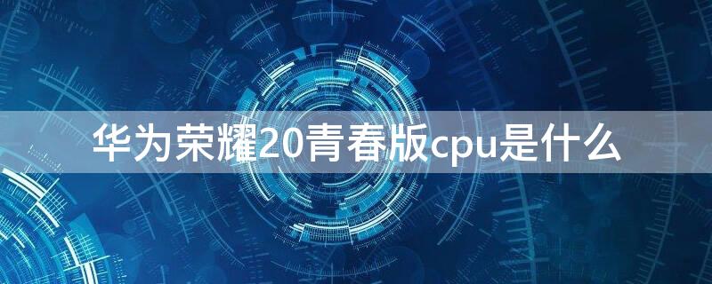 华为荣耀20青春版cpu是什么 华为荣耀20青春版cpu型号