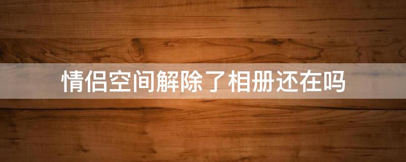 情侣空间解除了相册还在吗 情侣空间解除后相册去哪儿了