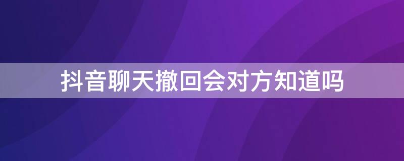 抖音聊天撤回会对方知道吗 抖音聊天撤回会对方知道吗知乎