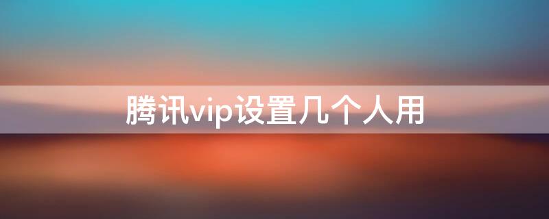 腾讯vip设置几个人用 腾讯vip设置几个人用