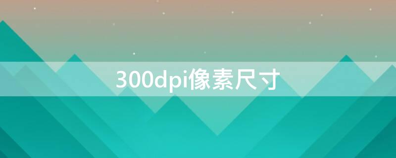 300dpi像素尺寸（300dpi是多少）