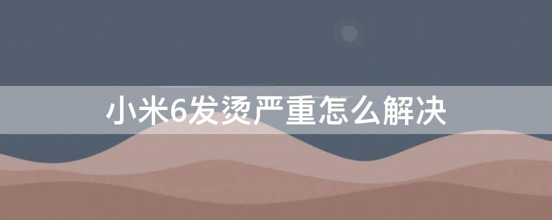 小米6发烫严重怎么解决 小米6手机发烫如何处理