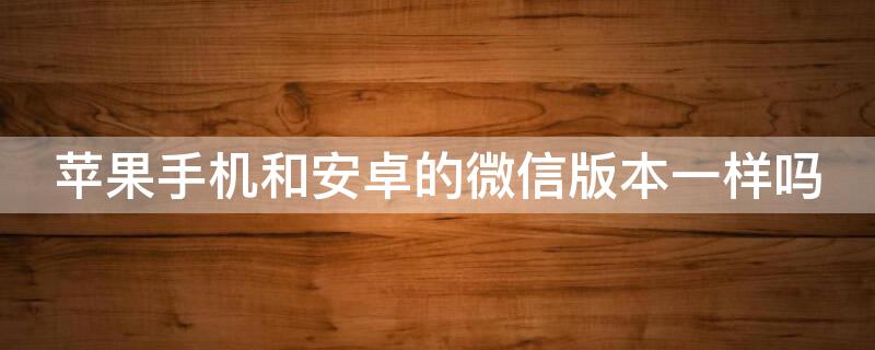 iPhone手机和安卓的微信版本一样吗（安卓手机和苹果手机微信版本一样吗）