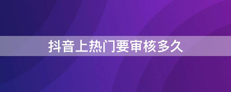 抖音上热门要审核多久（抖音上热门要审核多久开始投放）