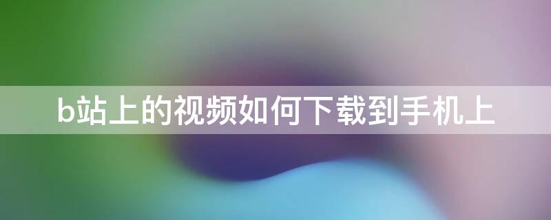 b站上的视频如何下载到手机上 b站上的视频如何下载到手机上