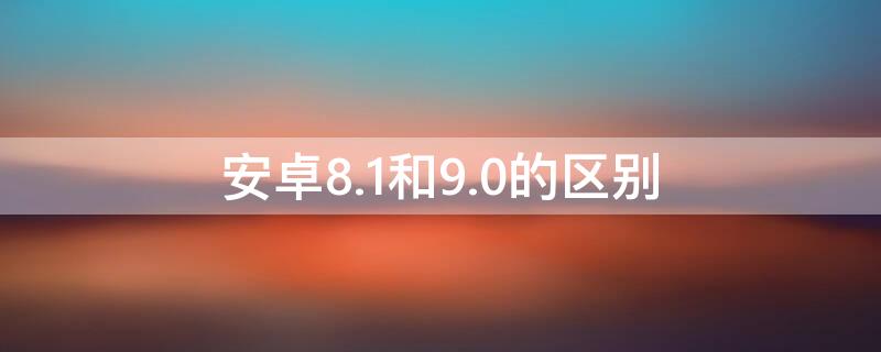 安卓8.1和9.0的区别 安卓8.0和9.0的区别